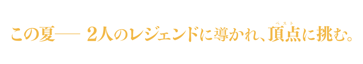 この夏ーー　２人のレジェンドに導かれ、頂点＜ベスト＞に挑む。
